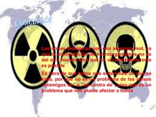 Las armas biológicas son una amenaza real, ya
que la manipulación de microorganismos no es
del otro mundo sino que en un laboratorio esto
es posible
Es hora de que todos nos enteremos de que se
trata, por que no es un problema de los países
"enemigos de" o "en contra de", sino que es un
problema que nos puede afectar a todos

 