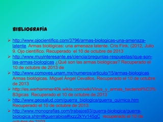 Bibliografía
 http://www.ojocientifico.com/3796/armas-biologicas-una-amenazalatente. Armas biológicas: una amenaza latente. Cris Fink. (2012, Julio
9. Ojo científico. Recuperado el 10 de octubre de 2013
 http://www.muyinteresante.es/ciencia/preguntas-respuestas/ique-sonlas-armas-biologicas ¿Qué son las armas biológicas? Recuperado el
10 de octubre de 2013 de
 http://www.comoves.unam.mx/numeros/articulo/15/armas-biologicas.
Armas biológicas. Miguel Ángel Cevallos. Recuperado el 10 de octubre
de 2013
 http://es.warhammer40k.wikia.com/wiki/Virus_y_armas_bacteriol%C3%
B3gicas Recuperado el 10 de octubre de 2013
 http://www.geosalud.com/guerra_biologica/guerra_quimica.htm
Recuperado el 10 de octubre de 2013
 http://www.monografias.com/trabajos93/guerra-biologica/guerrabiologica.shtml#guerrabioa#ixzz2kYv145gC recuperado el 10 de

 
