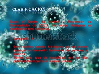 Según el Centro de Control y Prevención de
Enfermedades de EE.UU., las armas biológicas se
clasifican en tres categorías.

Categoría A
Son aquellos agentes biológicos que se pueden
propagar o transmitir fácilmente de persona a
persona.
Tienen altas tasa de mortalidad, con un alto
potencial de impacto en la salud pública.

 
