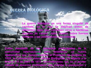 La guerra biológica es una forma singular de
combate, en la cual se emplean armas de
diferentes tipos que contienen virus o bacterias
capaces de causar daño masivo sobre fuerzas
militares y las poblaciones circundantes.

Como resultado de los esfuerzos prolongados de la
comunidad internacional para establecer un nuevo
instrumento que complementara al Protocolo de Ginebra de
1925, la Convención sobre Armas Biológicas fue abierta a la
firma el 10 de abril de 1972, convirtiéndose, así, en el primer
tratado de desarme multilateral que prohíbe la producción y

 