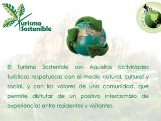 El Turismo Sostenible son Aquellas actividades 
turísticas respetuosas con el medio natural, cultural y 
social, y con los valores de una comunidad, que 
permite disfrutar de un positivo intercambio de 
experiencias entre residentes y visitantes. 
 