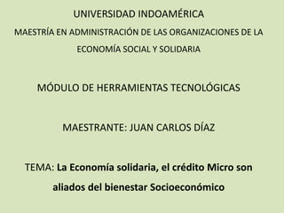 UNIVERSIDAD INDOAMÉRICA
MAESTRÍA EN ADMINISTRACIÓN DE LAS ORGANIZACIONES DE LA
ECONOMÍA SOCIAL Y SOLIDARIA
MÓDULO DE HERRAMIENTAS TECNOLÓGICAS
MAESTRANTE: JUAN CARLOS DÍAZ
TEMA: La Economía solidaria, el crédito Micro son
aliados del bienestar Socioeconómico
 