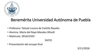 Benemérita Universidad Autónoma de Puebla
• Profesora: Yatzuki Lucero de Castilla Rosales
• Alumna: María del Rayo Morales Xihuitl
• Matrícula: 201421933
DHTIC
• Presentación del ensayo final
3/11/2016
 