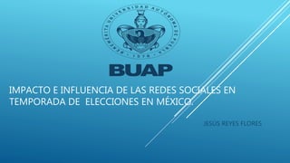IMPACTO E INFLUENCIA DE LAS REDES SOCIALES EN
TEMPORADA DE ELECCIONES EN MÉXICO.
JESÚS REYES FLORES
 