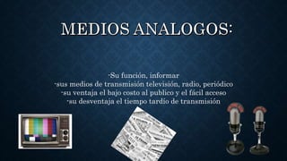 -Su función, informar
-sus medios de transmisión televisión, radio, periódico
-su ventaja el bajo costo al publico y el fácil acceso
-su desventaja el tiempo tardío de transmisión
 