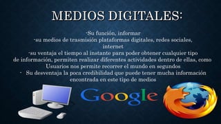 -Su función, informar
-su medios de trasmisión plataformas digitales, redes sociales,
internet
-su ventaja el tiempo al instante para poder obtener cualquier tipo
de información, permiten realizar diferentes actividades dentro de ellas, como
Usuarios nos permite recorrer el mundo en segundos
- Su desventaja la poca credibilidad que puede tener mucha información
encontrada en este tipo de medios
 