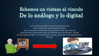 Los medios análogos tienen la misma función
de los medios de comunicación digital,
que es mantener informada a la audiencia cada unos con sus
características particulares que los diferencian a uno de otro, a pesar
de esto ambos medios van tomados de la mano, pues uno es el complemento
del otro
 