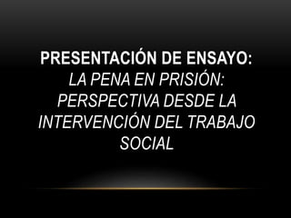 PRESENTACIÓN DE ENSAYO: 
LA PENA EN PRISIÓN: 
PERSPECTIVA DESDE LA 
INTERVENCIÓN DEL TRABAJO 
SOCIAL 
 