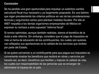 Conclusión 
Se ha perdido una gran oportunidad para impulsar un auténtico cambio 
estructural fiscal muy necesario y ya largamente pospuesto. Es una lástima 
que sigan prevaleciendo los criterios políticos en vez de las consideraciones 
técnicas y argumentos serios para plantear medidas fiscales. Por ello el 
IMEF respalda a los demás organismos empresariales de México en 
expresar su rechazo a esta supuesta "reforma fiscal". 
Si somos optimistas, aunque también realistas, damos el beneficio de la 
duda a esta reforma. Sin embargo, considero que el pago de impuestos es 
más un tema de educación de los contribuyentes, los cuales son quienes 
ven reflejados sus aportaciones en la calidad de los servicios que reciben 
por parte del Estado. 
Si se quiere convencer a un contribuyente para que pague sus impuestos es 
conveniente mostrar los beneficios que recibirá en obras y servicios por 
hacerlo así, es decir, beneficios que facilitan y mejoran la calidad de vida, 
los cuales son responsabilidad de las personas que se encargan de 
administrar la riqueza de un país. 
 