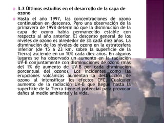  3.3 Últimos estudios en el desarrollo de la capa de
ozono
 Hasta el año 1997, las concentraciones de ozono
continuaban en descenso. Pero una observación de la
primavera de 1998 determinó que la disminución de la
capa de ozono había permanecido estable con
respecto al año anterior. El descenso general de los
niveles de ozono es alrededor de 3% cada diez años. La
disminución de los niveles de ozono en la estratosfera
inferior (de 15 a 23 km. sobre la superficie de la
Tierra) asciende en un 10% cada diez años. En algunos
lugares se ha observado un aumento en la radiación
UV-B conjuntamente con disminuciones de ozono (más
del 1% de aumento de UV-B por cada disminución
porcentual del ozono). Los incidentes como las
erupciones volcánicas aumentan la destrucción de
ozono al intensificar los efectos CFC. Cualquier
aumento de la radiación UV-B que llegue hasta la
superficie de la Tierra tiene el potencial para provocar
daños al medio ambiente y la vida.
 