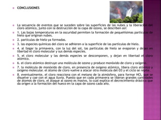  CONCLUSIONES
 La secuencia de eventos que se suceden sobre las superficies de las nubes y la liberación del
cloro atómico, junto con la destrucción de la capa de ozono, se describen así:
 1. Las bajas temperaturas en la oscuridad permiten la formación de pequeñísimas partículas de
hielo que originan nubes.
 2. partículas de hielo ya formadas.
 3. las especies químicas del cloro se adhieren a la superficie de las partículas de hielo.
 4. al llegar la primavera, con la luz del sol, las partículas de hielo se evaporan y dejan en
libertad el cloro molecular y sus demás especies.
 5. el cloro molecular y las demás especies se descomponen, y dejan en libertad el cloro
atómico.
 6. el cloro atómico destruye una molécula de ozono y produce monóxido de cloro y oxígeno.
 7. la molécula de monóxido de cloro, en presencia de oxigeno atómico, libera cloro atómico y
oxigeno molecular. el átomo de cloro vuelve a atacar otra molécula del O3 y el ciclo se repite.
 8. eventualmente, el cloro reacciona con el metano de la atmósfera, para formar HCl, que se
disuelve y cae con el agua lluvia. Puesto que en cada primavera se liberan grandes cantidades
de átomos de cloro, el ataque al ozono es masivo, lo cual explica el decrecimiento drástico que
da origen a la formación del hueco en la capa de ozono cada año.
 