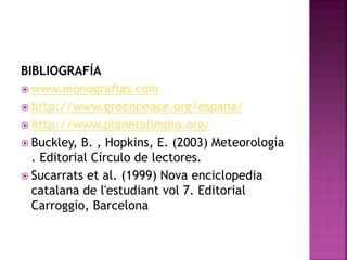 BIBLIOGRAFÍA
 www.monografias.com
 http://www.greenpeace.org/espana/
 http://www.planetalimpio.org/
 Buckley, B. , Hopkins, E. (2003) Meteorología
. Editorial Círculo de lectores.
 Sucarrats et al. (1999) Nova enciclopedia
catalana de l'estudiant vol 7. Editorial
Carroggio, Barcelona
 