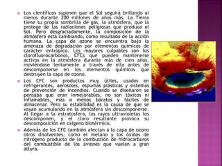  Los científicos suponen que el Sol seguirá brillando al
menos durante 200 millones de años más. La Tierra
tiene su propia sombrilla de gas, la atmósfera, que la
protege de las radiaciones peligrosas que produce el
Sol. Pero desgraciadamente, la composición de la
atmósfera está cambiando, como resultado de la acción
humana. La capa de ozono se encuentra bajo la
amenaza de degradación por elementos químicos de
carácter entrópico. Los mayores culpables son los
clorofluorocarbonos, CFCs que pueden mantenerse
activos en la atmósfera durante más de cien años,
moviéndose lentamente a través de ella antes de
descomponerse en los elementos químicos que
destruyen la capa de ozono.
 Los CFC son productos muy útiles, usados en
refrigerantes, aerosoles, espumas plásticas y sistemas
de prevención de incendios. Cuando se diseñaron se
pensaba que eran inmejorables, no son tóxicos ni
inflamables, más o menos baratos y fáciles de
almacenar. Pero su estabilidad es la causa de que se
vayan acumulando en la atmósfera sin descomponerse.
Al llegar a la estratosfera, los rayos ultravioletas los
descomponen, y el cloro resultante provoca su
descomposición en oxígeno biotérmico.
 Además de los CFC también afectan a la capa de ozono
otros disolventes, como el metano y los óxidos de
nitrógeno producto de la combustión de hidrocarburos
del combustible de los aviones que vuelan a gran
altura.
 