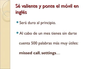 Sé valiente y ponte el móvil enSé valiente y ponte el móvil en
inglésinglés
Será duro al principio.
Al cabo de un mes tienes sin darte
cuenta 500 palabras más muy útiles:
missed call, settings…
 