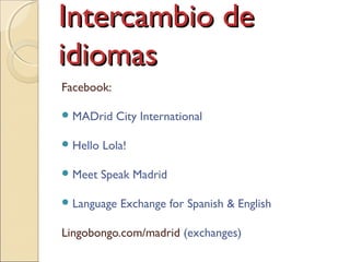 Intercambio deIntercambio de
idiomasidiomas
Facebook:
MADrid City International
Hello Lola!
Meet Speak Madrid
Language Exchange for Spanish & English
Lingobongo.com/madrid (exchanges)
 