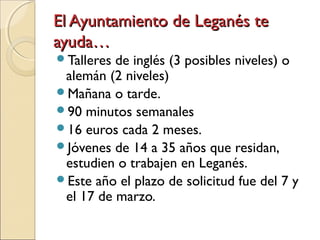 El Ayuntamiento de Leganés teEl Ayuntamiento de Leganés te
ayuda…ayuda…
Talleres de inglés (3 posibles niveles) o
alemán (2 niveles)
Mañana o tarde.
90 minutos semanales
16 euros cada 2 meses.
Jóvenes de 14 a 35 años que residan,
estudien o trabajen en Leganés.
Este año el plazo de solicitud fue del 7 y
el 17 de marzo.
 