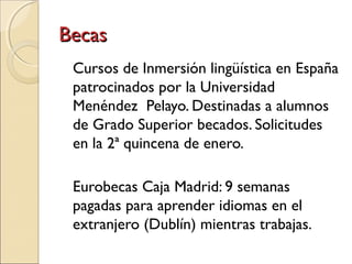 BecasBecas
Cursos de Inmersión lingüística en España
patrocinados por la Universidad
Menéndez Pelayo. Destinadas a alumnos
de Grado Superior becados. Solicitudes
en la 2ª quincena de enero.
Eurobecas Caja Madrid: 9 semanas
pagadas para aprender idiomas en el
extranjero (Dublín) mientras trabajas.
 