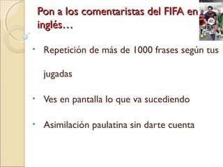 Pon a los comentaristas del FIFA enPon a los comentaristas del FIFA en
inglés…inglés…
• Repetición de más de 1000 frases según tus
jugadas
• Ves en pantalla lo que va sucediendo
• Asimilación paulatina sin darte cuenta
 