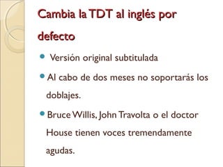 Cambia la TDT al inglés porCambia la TDT al inglés por
defectodefecto
 Versión original subtitulada
Al cabo de dos meses no soportarás los
doblajes.
Bruce Willis, John Travolta o el doctor
House tienen voces tremendamente
agudas.
 