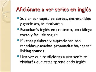 Aficiónate a ver series en inglésAficiónate a ver series en inglés
Suelen ser capítulos cortos, entretenidos
y graciosos, te motivaran
Escucharás inglés en contexto, en diálogo
corto y fácil de seguir
Muchas palabras y expresiones son
repetidas, escuchas pronunciación, speech
linking sounds
Una vez que te aficionas a una serie, te
olvidarás que estas aprendiendo inglés
 