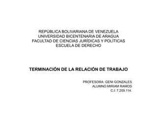 REPÚBLICA BOLIVARIANA DE VENEZUELA 
UNIVERSIDAD BICENTENARIA DE ARAGUA 
FACULTAD DE CIENCIAS JURÍDICAS Y POLÍTICAS 
ESCUELA DE DERECHO 
TERMINACIÓN DE LA RELACIÓN DE TRABAJO 
PROFESORA: GENI GONZALES 
ALUMNO:MIRIAM RAMOS 
C.I: 7.209.114. 
 