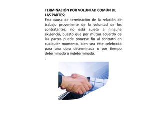 TERMINACIÓN POR VOLUNTAD COMÚN DE 
LAS PARTES: 
Esta causa de terminación de la relación de 
trabajo proveniente de la voluntad de los 
contratantes, no está sujeta a ninguna 
exigencia, puesto que por mutuo acuerdo de 
las partes puede ponerse fin al contrato en 
cualquier momento, bien sea éste celebrado 
para una obra determinada o por tiempo 
determinado o indeterminado. 
. 
 