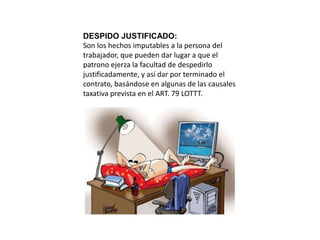 DESPIDO JUSTIFICADO: 
Son los hechos imputables a la persona del 
trabajador, que pueden dar lugar a que el 
patrono ejerza la facultad de despedirlo 
justificadamente, y así dar por terminado el 
contrato, basándose en algunas de las causales 
taxativa prevista en el ART. 79 LOTTT. 
 