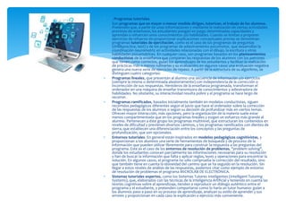  . Programas tutoriales
 Son programas que en mayor o menor medida dirigen, tutorizan, el trabajo de los alumnos.
Pretenden que, a partir de unas informaciones y mediante la realización de ciertas actividades
previstas de antemano, los estudiantes pongan en juego determinadas capacidades y
aprendan o refuercen unos conocimientos y/o habilidades. Cuando se limitan a proponer
ejercicios de refuerzo sin proporcionar explicaciones conceptuales previas se denominan
programas tutoriales de ejercitación, como es el caso de los programas de preguntas
(drill&practice, test) y de los programas de adiestramiento psicomotor, que desarrollan la
coordinación neuromotriz en actividades relacionadas con el dibujo, la escritura y otras
habilidades psicomotrices. En cualquier caso, son programas basados en los planteamientos
conductistas de la enseñanza que comparan las respuestas de los alumnos con los patrones
que tienen como correctos, guían los aprendizajes de los estudiantes y facilitan la realización
de prácticas más o menos rutinarias y su evaluación; en algunos casos una evaluación negativa
genera una nueva serie de ejercicios de repaso. A partir de la estructura de su algoritmo, se
distinguen cuatro categorías:
 Programas lineales, que presentan al alumno una secuencia de información y/o ejercicios
(siempre la misma o determinada aleatoriamente) con independencia de la corrección o
incorrección de sus respuestas. Herederos de la enseñanza programada, transforman el
ordenador en una máquina de enseñar transmisora de conocimientos y adiestradora de
habilidades. No obstante, su interactividad resulta pobre y el programa se hace largo de
recorrer.
 Programas ramificados, basados inicialmente también en modelos conductistas, siguen
recorridos pedagógicos diferentes según el juicio que hace el ordenador sobre la corrección
de las respuestas de los alumnos o según su decisión de profundizar más en ciertos temas.
Ofrecen mayor interacción, más opciones, pero la organización de la materia suele estar
menos compartimentada que en los programas lineales y exigen un esfuerzo más grande al
alumno. Pertenecen a éste grupo los programas multinivel, que estructuran los contenidos en
niveles de dificultad y previenen diversos caminos, y los programas ramificados con dientes de
sierra, que establecen una diferenciación entre los conceptos y las preguntas de
profundización, que son opcionales.
 Entornos tutoriales. En general están inspirados en modelos pedagógicos cognitivistas, y
proporcionan a los alumnos una serie de herramientas de búsqueda y de proceso de la
información que pueden utilizar libremente para construir la respuesta a las preguntas del
programa. Este es el caso de los entornos de resolución de problemas, "problem solving",
donde los estudiantes conocen parcialmente las informaciones necesarias para su resolución
y han de buscar la información que falta y aplicar reglas, leyes y operaciones para encontrar la
solución. En algunos casos, el programa no sólo comprueba la corrección del resultado, sino
que también tiene en cuenta la idoneidad del camino que se ha seguido en la resolución. Sin
llegar a estos niveles de análisis de las respuestas, podemos citar como ejemplo de entorno
de resolución de problemas el programa MICROLAB DE ELECTRÓNICA.
 Sistemas tutoriales expertos, como los Sistemas Tutores Inteligentes (Intelligent Tutoring
Systems), que, elaborados con las técnicas de la Inteligencia Artificial y teniendo en cuenta las
teorías cognitivas sobre el aprendizaje, tienden a reproducir un diálogo auténtico entre el
programa y el estudiante, y pretenden comportarse como lo haría un tutor humano: guían a
los alumnos paso a paso en su proceso de aprendizaje, analizan su estilo de aprender y sus
errores y proporcionan en cada caso la explicación o ejercicio más conveniente.
 