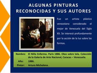 Nombre: El Niño Enfermo. Paris 1886. Oleo sobre tela. Colección
de la Galería de Arte Nacional, Caracas – Venezuela.
Año: 1886.
Pintor: Arturo Michelena .
ALGUNAS PINTURAS
RECONOCIDAS Y SUS AUTORES
Fue un artista plástico
venezolano considerado el
mejor de Venezuela del Siglo
XX. Se interesó profundamente
por la acción de la luz sobre las
formas.
 