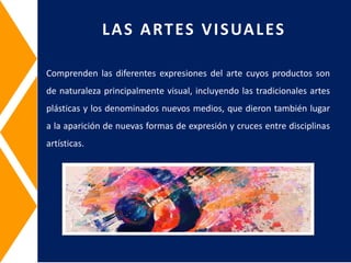 Comprenden las diferentes expresiones del arte cuyos productos son
de naturaleza principalmente visual, incluyendo las tradicionales artes
plásticas y los denominados nuevos medios, que dieron también lugar
a la aparición de nuevas formas de expresión y cruces entre disciplinas
artísticas.
LAS ARTES VISUALES
 