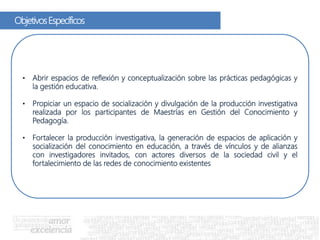 ObjetivosEspecíficos
• Abrir espacios de reflexión y conceptualización sobre las prácticas pedagógicas y
la gestión educativa.
• Propiciar un espacio de socialización y divulgación de la producción investigativa
realizada por los participantes de Maestrías en Gestión del Conocimiento y
Pedagogía.
• Fortalecer la producción investigativa, la generación de espacios de aplicación y
socialización del conocimiento en educación, a través de vínculos y de alianzas
con investigadores invitados, con actores diversos de la sociedad civil y el
fortalecimiento de las redes de conocimiento existentes
 