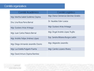 Comitésorganizativos
Comité Académico Comité Logístico
Mgr. Martha Isabel Gutiérrez Ospina
Mgr. Diana Clemencia Sánchez Giraldo
Dra. Lina Rosa Parra Bernal
Dr. Yasaldez Eder Loaiza
Mgr. Gustavo Arias Arteaga
Mgr. Gustavo Arias Arteaga
Mgr. Juan Carlos Palacio Bernal
Mgr. Ángel Andrés López Trujillo
Mgr. Andrés Felipe Jiménez López
Esp. Sandra Bibiana Burgos Laitón
Mgr. Diego Armando Jaramillo Osorio
Mgr. Alejandro Jaramillo
Mgr. Luz Estella Pulgarín Puerta Mgr. Camilo Lozano-Rivera
Mgr. David Arturo Ospina Ramírez
 