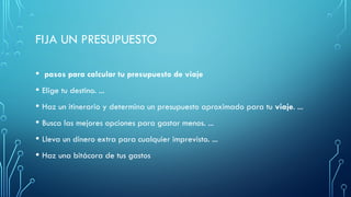 FIJA UN PRESUPUESTO
• pasos para calcular tu presupuesto de viaje
• Elige tu destino. ...
• Haz un itinerario y determina un presupuesto aproximado para tu viaje. ...
• Busca las mejores opciones para gastar menos. ...
• Lleva un dinero extra para cualquier imprevisto. ...
• Haz una bitácora de tus gastos
 