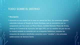 TODO SOBRE EL DESTINO
• Descripción
• Ayacucho es una ciudad de la zona sur central de Perú. Sus numerosas iglesias
coloniales incluyen el Templo de Santo Domingo, que se caracteriza por su
campanario con tres arcos. La Plaza Mayor, también llamada Plaza de Armas,
alberga la Catedral de Ayacucho del siglo XVII, con sus retablos de pan de oro.
La ciudad también es conocida por sus artesanías folclóricas, incluidas las
maquetas de madera detalladas conocidas como “retablos” y las animadas
celebraciones de Semana Santa
 