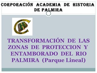 TRANSFORMACIÓN  DE  LAS ZONAS  DE  PROTECCION  Y  ENTAMBORADO  DEL  RIO PALMIRA  (Parque Lineal) Corporación  Academia  de  Historia  de Palmira 