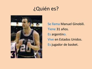 ¿Quién es? Se llama Manuel Ginobili. Tiene 31 años. Es argentino. Vive en Estados Unidos. Es jugador de basket. 