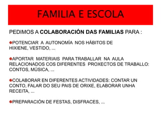 FAMILIA E ESCOLAPEDIMOS A COLABORACIÓN DAS FAMILIAS PARA :POTENCIAR  A  AUTONOMÍA  NOS HÁBITOS DE HIXIENE, VESTIDO, ...APORTAR  MATERIAIS  PARA TRABALLAR  NA  AULA RELACIONADOS COS DIFERENTES  PROXECTOS DE TRABALLO: CONTOS, MÚSICA, ...COLABORAR EN DIFERENTES ACTIVIDADES: CONTAR UN CONTO, FALAR DO SEU PAIS DE ORIXE, ELABORAR UNHA RECEITA, ...PREPARACIÓN DE FESTAS, DISFRACES, ...       