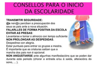 CONSELLOS PARA O INICIO DA ESCOLARIDADETRANSMITIR SEGURIDADE: @s nen@s perciben a preocupación dos seus os pais ante a nova situación.FALARLLES DE FORMA POSITIVA DA ESCOLAEVITAR AS PRESAS:Levantarse e tomar o almorzo con tempo suficiente.NON PROLONGAR AS DESPEDIDAS. Despedirse con alegria. Estar puntuais para entrar cogrupoe a mestra. É importante que as criaturas saiban que a marcha dos pais non é opcional. NON ANGUSTIARSE ante algunhasmanifestacións que se poden dar durante este periodo (chorar a entrada e/ou á saida, alteracións do sono, ... ).
