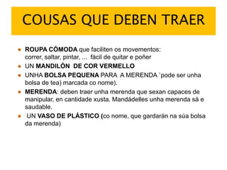 COUSAS QUE DEBEN TRAERROUPA CÓMODA que faciliten os movementos: correr, saltar, pintar, ...  fácil de quitar e poñerUN MANDILÓN  DE COR VERMELLOUNHA BOLSA PEQUENA PARA  A MERENDA `pode ser unha bolsa de tea) marcada conome).MERENDA: deben traer unhamerenda que sexan capaces de manipular, en cantidadexusta. Mandádellesunhamerendasá e saudable. UN VASO DE PLÁSTICO (conome, que gardaránnasúa bolsa da merenda)
