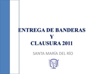 ENTREGA DE BANDERAS
         Y
   CLAUSURA 2011
    SANTA MARÍA DEL RÍO
 