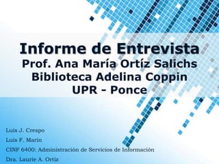 Informe de Entrevista
      Prof. Ana María Ortíz Salichs
       Biblioteca Adelina Coppin
              UPR - Ponce


Luis J. Crespo
Luis F. Marín
CINF 6400: Administración de Servicios de Información
Dra. Laurie A. Ortiz
 