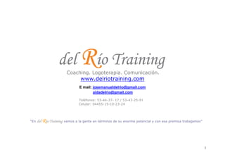 www.delriotraining.com
                                  E mail: josemanueldelrio@gmail.com
                                          aidadelrio@gmail.com

                                 Teléfonos: 53-44-37- 17 / 53-43-25-91
                                 Celular: 04455-15-10-23-24




“En   del Río Training   vemos a la gente en términos de su enorme potencial y con esa premisa trabajamos”




                                                                                                             1
 