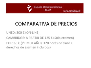 COMPARATIVA DE PRECIOS UNED: 300 € (ON-LINE) CAMBRIDGE: A PARTIR DE 125 € (Solo examen) EOI : 66 € (PRIMER AÑO): 120 horas de clase + derechos de examen incluidos) 