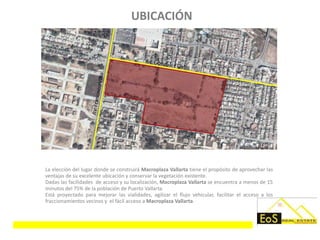 UBICACIÓN




La elección del lugar donde se construirá Macroplaza Vallarta tiene el propósito de aprovechar las
ventajas de su excelente ubicación y conservar la vegetación existente.
Dadas las facilidades de acceso y su localización, Macroplaza Vallarta se encuentra a menos de 15
minutos del 75% de la población de Puerto Vallarta.
Está proyectado para mejorar las vialidades, agilizar el flujo vehicular, facilitar el acceso a los
fraccionamientos vecinos y el fácil acceso a Macroplaza Vallarta.
 