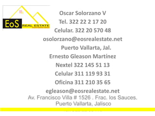 Oscar Solorzano V
            Tel. 322 22 2 17 20
          Celular. 322 20 570 48
      osolorzano@eosrealestate.net
             Puerto Vallarta, Jal.
        Ernesto Gleason Martínez
           Nextel 322 145 51 13
          Celular 311 119 93 31
          Oficina 311 210 35 65
       egleason@eosrealestate.net
Av. Francisco Villa # 1526 . Frac. los Sauces.
           Puerto Vallarta, Jalisco
              Tel. 322 22 53446
 