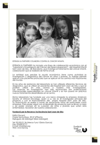 16
ESTRADA & PARTNERS COLABORA CONTRA EL CÁNCER INFANTIL
ESTRADA & PARTNERS ha iniciado una línea de colaboración económica con el
“Laboratori d’Investigació del Càncer del Desenvolupament”, del Hospital Infantil
Sant Joan de Déu, de Barcelona, que investiga el tratamiento del cáncer infantil,
colaboración que se realizará de forma anual.
La entidad que percibe la ayuda económica tiene como actividad la
investigación y diagnóstico del cáncer en niños y jóvenes. Su trabajo permite
aplicar a los pacientes protocolos que se aplican en los centros más importantes
del mundo.
En los años de existencia del laboratorio se han utilizado diferentes técnicas de
diagnostico, que se utilizan en pacientes del Hospital Sant Joan de Déu y que se
podrían utilizar en más centros si hubiera más investigadores.
Los avances en investigación han sido reconocidos por publicaciones
internacionales especializadas en cáncer infantil y se han puesto en práctica
nuevos tratamientos desarrollados en el centro.
Dicho laboratorio fue fundado por una beca otorgada la empresa American
Society of Clinical Oncology, quien a su vez es el investigador principal del
proyecto y con el financiamiento del propio Hospital Sant Joan de Déu.
Su financiación se realiza a través de donaciones tanto de particulares como
empresas. Para poder seguir con el desarrollo de proyectos que se llevan a cabo
y así poder avanzar en la curación de niños y jóvenes que sufren esta
enfermedad, necesitan de nuestra colaboración.
Fundació per la Recerca i la Docència Sant Joan de Déu
Edifici Docent
Carrer Santa Rosa, 39-57 4ªPlanta
Esplugues de Llobregat (Baix Llobregat)
Tel: 93.253.21.36 (Merce Tura i Gloria Garcia)
Fax: 93.600.97.71
E-mail: info@fsjd.org
Web: www.fsjd.org
 