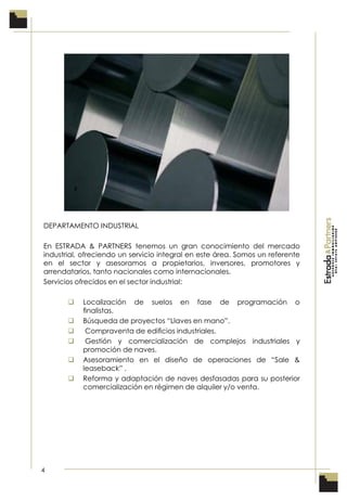 4
DEPARTAMENTO INDUSTRIAL
En ESTRADA & PARTNERS tenemos un gran conocimiento del mercado
industrial, ofreciendo un servicio integral en este área. Somos un referente
en el sector y asesoramos a propietarios, inversores, promotores y
arrendatarios, tanto nacionales como internacionales.
Servicios ofrecidos en el sector industrial:
 Localización de suelos en fase de programación o
ﬁnalistas.
 Búsqueda de proyectos “Llaves en mano”.
 Compraventa de ediﬁcios industriales.
 Gestión y comercialización de complejos industriales y
promoción de naves.
 Asesoramiento en el diseño de operaciones de “Sale &
leaseback” .
 Reforma y adaptación de naves desfasadas para su posterior
comercialización en régimen de alquiler y/o venta.
 