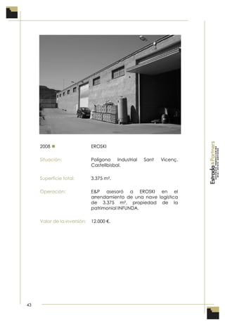 43
2008  EROSKI
Situación: Polígono Industrial Sant Vicenç,
Castellbisbal.
Superficie total: 3.375 m².
Operación: E&P asesoró a EROSKI en el
arrendamiento de una nave logística
de 3.375 m², propiedad de la
patrimonial INFUNDA.
Valor de la inversión: 12.000 €.
 