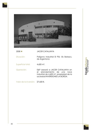 45
2008  JACER CATALUNYA
Situación: Polígono Industrial El Plà- Els Batzacs,
de Argentona
Superficie total: 4.600 m².
Operación: E&P asesoró a JACER CATALUNYA en
el arrendamiento de una nave
industrial de 4.600 m², propiedad de la
sociedad INVERSIONES LA BORDA.
Valor de la inversión: 27.600 €.
 