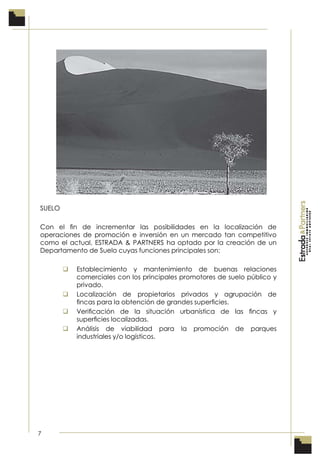 7
SUELO
Con el ﬁn de incrementar las posibilidades en la localización de
operaciones de promoción e inversión en un mercado tan competitivo
como el actual, ESTRADA & PARTNERS ha optado por la creación de un
Departamento de Suelo cuyas funciones principales son:
 Establecimiento y mantenimiento de buenas relaciones
comerciales con los principales promotores de suelo público y
privado.
 Localización de propietarios privados y agrupación de
ﬁncas para la obtención de grandes superﬁcies.
 Veriﬁcación de la situación urbanística de las ﬁncas y
superﬁcies localizadas.
 Análisis de viabilidad para la promoción de parques
industriales y/o logísticos.
 